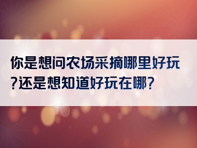 你是想问农场采摘哪里好玩？还是想知道好玩在哪？
