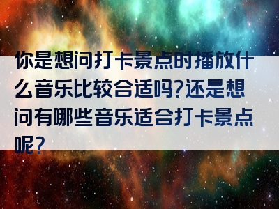 你是想问打卡景点时播放什么音乐比较合适吗？还是想问有哪些音乐适合打卡景点呢？