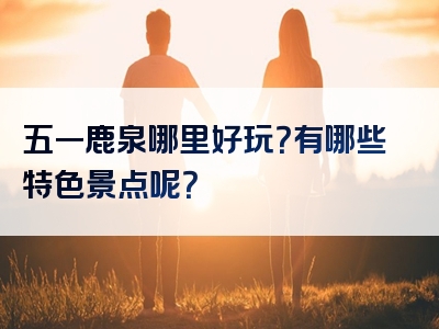 五一鹿泉哪里好玩？有哪些特色景点呢？