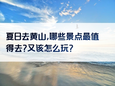 夏日去黄山，哪些景点最值得去？又该怎么玩？
