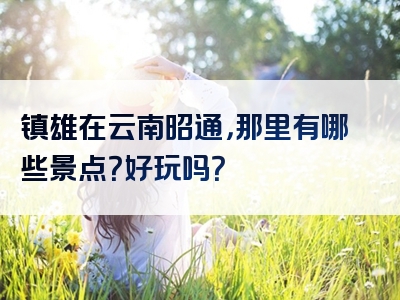 镇雄在云南昭通，那里有哪些景点？好玩吗？