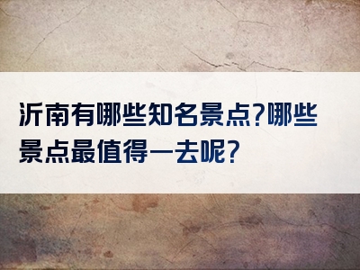 沂南有哪些知名景点？哪些景点最值得一去呢？