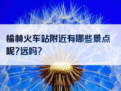 榆林火车站附近有哪些景点呢？远吗？