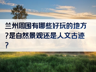 兰州周围有哪些好玩的地方？是自然景观还是人文古迹？