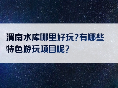 渭南水库哪里好玩？有哪些特色游玩项目呢？