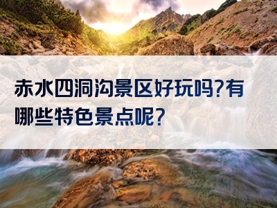 赤水四洞沟景区好玩吗？有哪些特色景点呢？