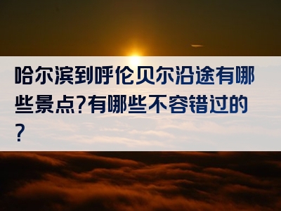 哈尔滨到呼伦贝尔沿途有哪些景点？有哪些不容错过的？