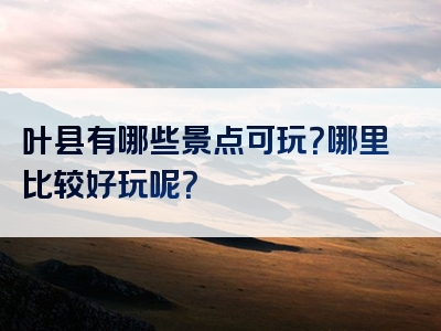 叶县有哪些景点可玩？哪里比较好玩呢？