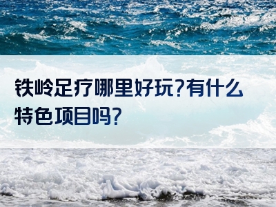 铁岭足疗哪里好玩？有什么特色项目吗？