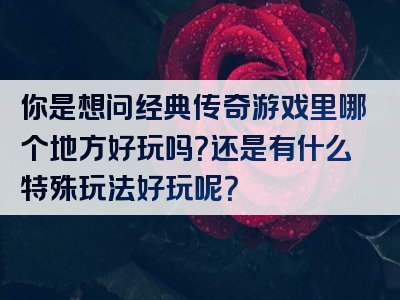 你是想问经典传奇游戏里哪个地方好玩吗？还是有什么特殊玩法好玩呢？