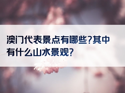 澳门代表景点有哪些？其中有什么山水景观？