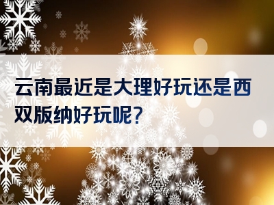 云南最近是大理好玩还是西双版纳好玩呢？