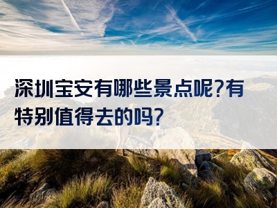 深圳宝安有哪些景点呢？有特别值得去的吗？