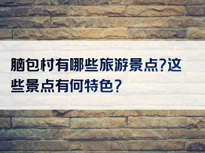 脑包村有哪些旅游景点？这些景点有何特色？