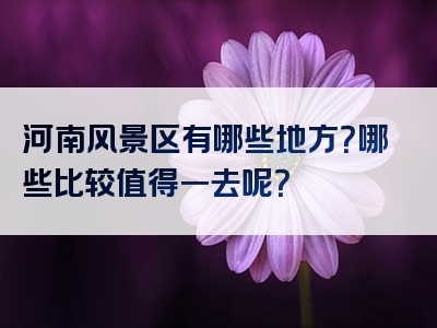河南风景区有哪些地方？哪些比较值得一去呢？